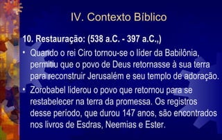 IV. Contexto Bíblico
10. Restauração: (538 a.C. - 397 a.C.,)
• Quando o rei Ciro tornou-se o líder da Babilônia,
  permitiu que o povo de Deus retornasse à sua terra
  para reconstruir Jerusalém e seu templo de adoração.
• Zorobabel liderou o povo que retornou para se
  restabelecer na terra da promessa. Os registros
  desse período, que durou 147 anos, são encontrados
  nos livros de Esdras, Neemias e Ester.
 