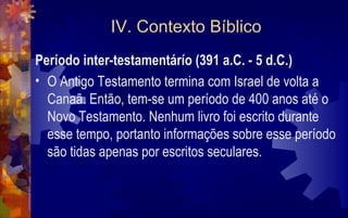 IV. Contexto Bíblico
Período inter-testamentárío (391 a.C. - 5 d.C.)
• O Antigo Testamento termina com Israel de volta a
  Canaã. Então, tem-se um período de 400 anos até o
  Novo Testamento. Nenhum livro foi escrito durante
  esse tempo, portanto informações sobre esse período
  são tidas apenas por escritos seculares.
 