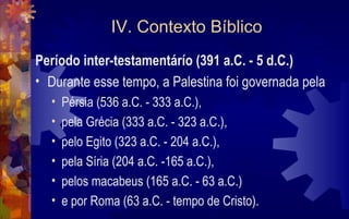 IV. Contexto Bíblico
Período inter-testamentárío (391 a.C. - 5 d.C.)
• Durante esse tempo, a Palestina foi governada pela
  •   Pérsia (536 a.C. - 333 a.C.),
  •   pela Grécia (333 a.C. - 323 a.C.),
  •   pelo Egito (323 a.C. - 204 a.C.),
  •   pela Síria (204 a.C. -165 a.C.),
  •   pelos macabeus (165 a.C. - 63 a.C.)
  •   e por Roma (63 a.C. - tempo de Cristo).
 