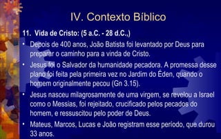 IV. Contexto Bíblico
11. Vida de Cristo: (5 a.C. - 28 d.C.,)
• Depois de 400 anos, João Batista foi levantado por Deus para
  preparar o caminho para a vinda de Cristo.
• Jesus foi o Salvador da humanidade pecadora. A promessa desse
  plano foi feita pela primeira vez no Jardim do Éden, quando o
  homem originalmente pecou (Gn 3.15).
• Jesus nasceu milagrosamente de uma virgem, se revelou a Israel
  como o Messias, foi rejeitado, crucificado pelos pecados do
  homem, e ressuscitou pelo poder de Deus.
• Mateus, Marcos, Lucas e João registram esse período, que durou
  33 anos.
 
