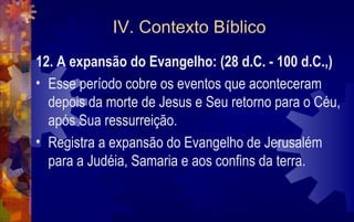IV. Contexto Bíblico
12. A expansão do Evangelho: (28 d.C. - 100 d.C.,)
• Esse período cobre os eventos que aconteceram
  depois da morte de Jesus e Seu retorno para o Céu,
  após Sua ressurreição.
• Registra a expansão do Evangelho de Jerusalém
  para a Judéia, Samaria e aos confins da terra.
 