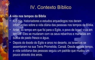 IV. Contexto Bíblico
A vida nos tempos da Bíblia
• A Bíblia, historiadores e estudos arqueólogos nos deram
  informações sobre a vida diária das pessoas nos tempos da Bíblia.
• Antes do tempo em que foi para o Egito, o povo de Israel vivia em
  tendas. Eles se mudaram com os seus rebanhos e manadas em
  busca de pasto fresco e água.
• Depois do êxodo do Egito e anos no deserto, os israelitas se
  assentaram na sua Terra Prometida, Canaã. Desde aquele tempo,
  a vida cotidiana das pessoas seguiu um padrão que mudou um
  pouco através dos anos.
 