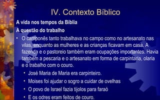 IV. Contexto Bíblico
A vida nos tempos da Bíblia
A questão do trabalho
• O camponês tanto trabalhava no campo como no artesanato nas
  vilas, enquanto as mulheres e as crianças ficavam em casa. A
  fazenda e o pastoreio também eram ocupações importantes. Havia
  também a pescaria e o artesanato em forma de carpintaria, olaria
  e o trabalho com o couro.
   • José Maria de Maria era carpinteiro.
   • Moises foi ajudar o sogro a cuidar de ovelhas
   • O povo de Israel fazia tijolos para faraó
   • E os odres eram feitos de couro.
 