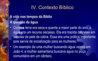 IV. Contexto Bíblico
A vida nos tempos da Bíblia
A questão da água
• Como a terra era seca e quente a maior parte do ano, a
  água era um recurso escasso. Ela era trazida das vilas em
  sacolas de pele de cabra. Essa era uma prática importante,
  pois servia de socialização para as mulheres.
• Um exemplo de uma mulher buscando água vemos em
  João 4. a mulher samaritana buscava água no poço
  comunitário em um cântaro.
 