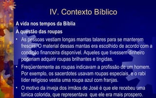 IV. Contexto Bíblico
A vida nos tempos da Bíblia
A questão das roupas
• As pessoas vestiam longas mantas talares para se manterem
  frescas. O material dessas mantas era escolhido de acordo com a
  condição financeira disponível. Aqueles que tivessem dinheiro
  poderiam adquirir roupas brilhantes e tingidas.
• Freqüentemente as roupas indicavam a profissão de um homem.
  Por exemplo, os sacerdotes usavam roupas especiais, e o rabi
  líder religioso vestia uma roupa azul com franjas.
• O motivo da inveja dos irmãos de José é que ele recebeu uma
  túnica colorida, que representava que ele era mais prospero.
 