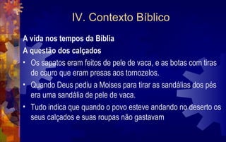 IV. Contexto Bíblico
A vida nos tempos da Bíblia
A questão dos calçados
• Os sapatos eram feitos de pele de vaca, e as botas com tiras
  de couro que eram presas aos tornozelos.
• Quando Deus pediu a Moises para tirar as sandálias dos pés
  era uma sandália de pele de vaca.
• Tudo indica que quando o povo esteve andando no deserto os
  seus calçados e suas roupas não gastavam
 