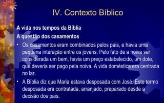 IV. Contexto Bíblico
A vida nos tempos da Bíblia
A questão dos casamentos
• Os casamentos eram combinados pelos pais, e havia uma
  pequena interação entre os jovens. Pelo fato de a noiva ser
  considerada um bem, havia um preço estabelecido, um dote,
  que deveria ser pago pela noiva. A vida doméstica era centrada
  no lar.
• A Bíblia diz que Maria estava desposada com José. Este termo
  desposada era contratada, arranjado, preparado desde a
  decisão dos pais.
 