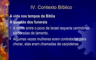 IV. Contexto Bíblico
A vida nos tempos da Bíblia
A questão dos funerais
• A morte entre o povo de Israel requeria cerimônias
  elaboradas de lamento.
• Algumas vezes mulheres eram contratadas para
  chorar, elas eram chamadas de carpideiras
 