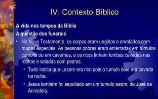 IV. Contexto Bíblico
A vida nos tempos da Bíblia
A questão dos funerais
• No Novo Testamento, os corpos eram ungidos e enrolados com
  roupas especiais. As pessoas pobres eram enterradas em túmulos
  comuns ou em cavernas, e os ricos tinham tumbas cavadas nas
  rochas e seladas com pedras.
   • Tudo indica que Lazaro era rico pois o tumulo dele era cavada
     na rocha.
   • Jesus também foi sepultado em um tumulo assim, de José de
     Arimateia.
 