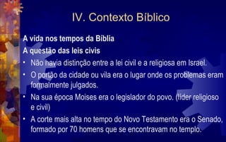 IV. Contexto Bíblico
A vida nos tempos da Bíblia
A questão das leis civis
• Não havia distinção entre a lei civil e a religiosa em Israel.
• O portão da cidade ou vila era o lugar onde os problemas eram
  formalmente julgados.
• Na sua época Moises era o legislador do povo. (líder religioso
  e civil)
• A corte mais alta no tempo do Novo Testamento era o Senado,
  formado por 70 homens que se encontravam no templo.
 