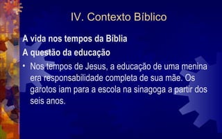 IV. Contexto Bíblico
A vida nos tempos da Bíblia
A questão da educação
• Nos tempos de Jesus, a educação de uma menina
  era responsabilidade completa de sua mãe. Os
  garotos iam para a escola na sinagoga a partir dos
  seis anos.
 