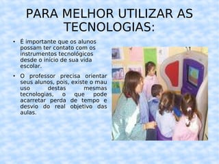 PARA MELHOR UTILIZAR AS TECNOLOGIAS: É importante que os alunos possam ter contato com os instrumentos tecnológicos desde o início de sua vida escolar. O professor precisa orientar seus alunos, pois, existe o mau uso destas mesmas tecnologias, o que pode acarretar perda de tempo e desvio do real objetivo das aulas. 