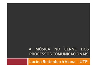 A MÚSICA NO CERNE DOS
PROCESSOS COMUNICACIONAIS
Lucina ReitenbachViana - UTP
 