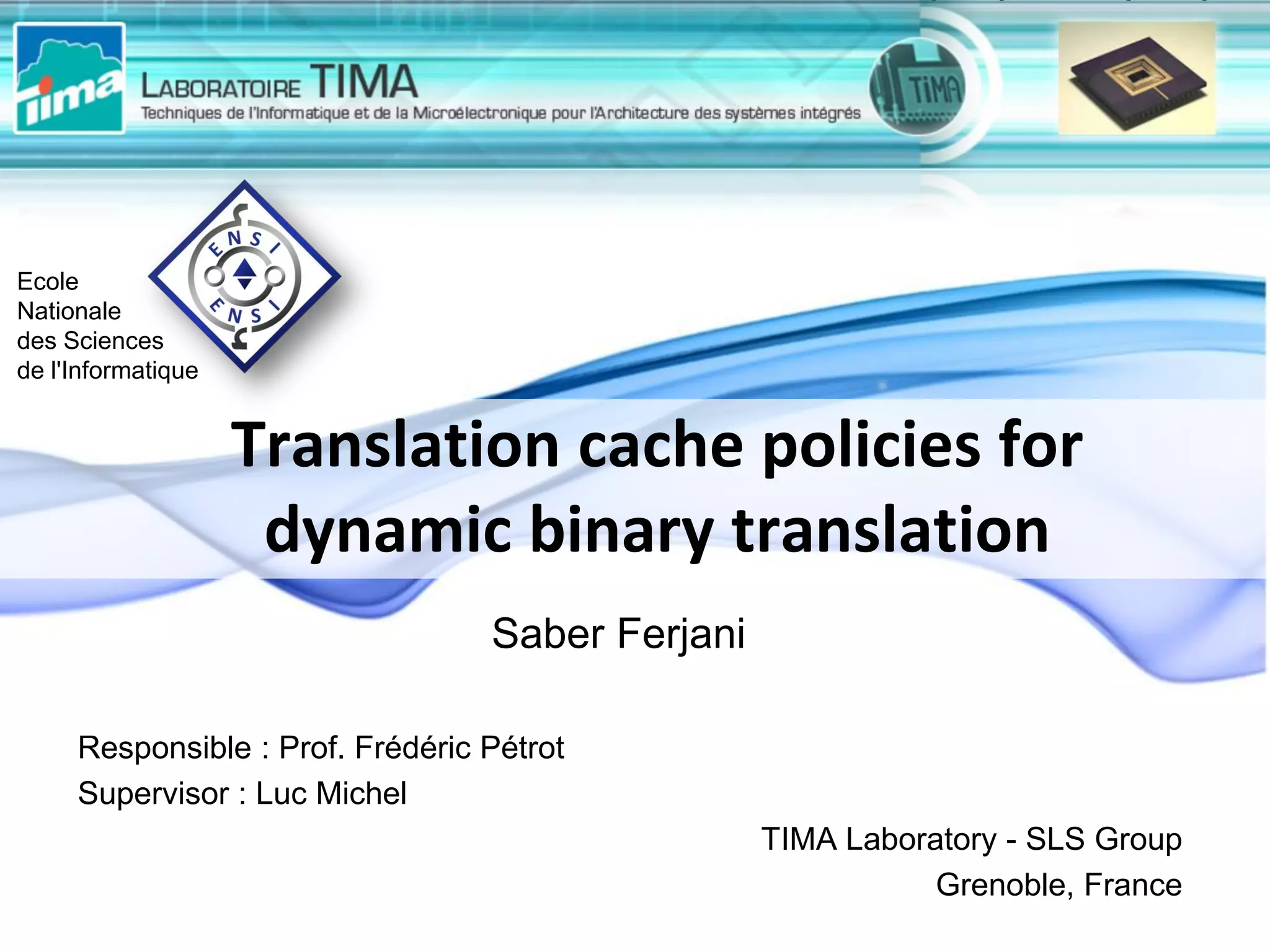 Responsible : Prof. Frédéric Pétrot
Supervisor : Luc Michel
TIMA Laboratory - SLS Group
Grenoble, France
Translation cache policies for
dynamic binary translation
Ecole
Nationale
des Sciences
de l'Informatique
Saber Ferjani
 