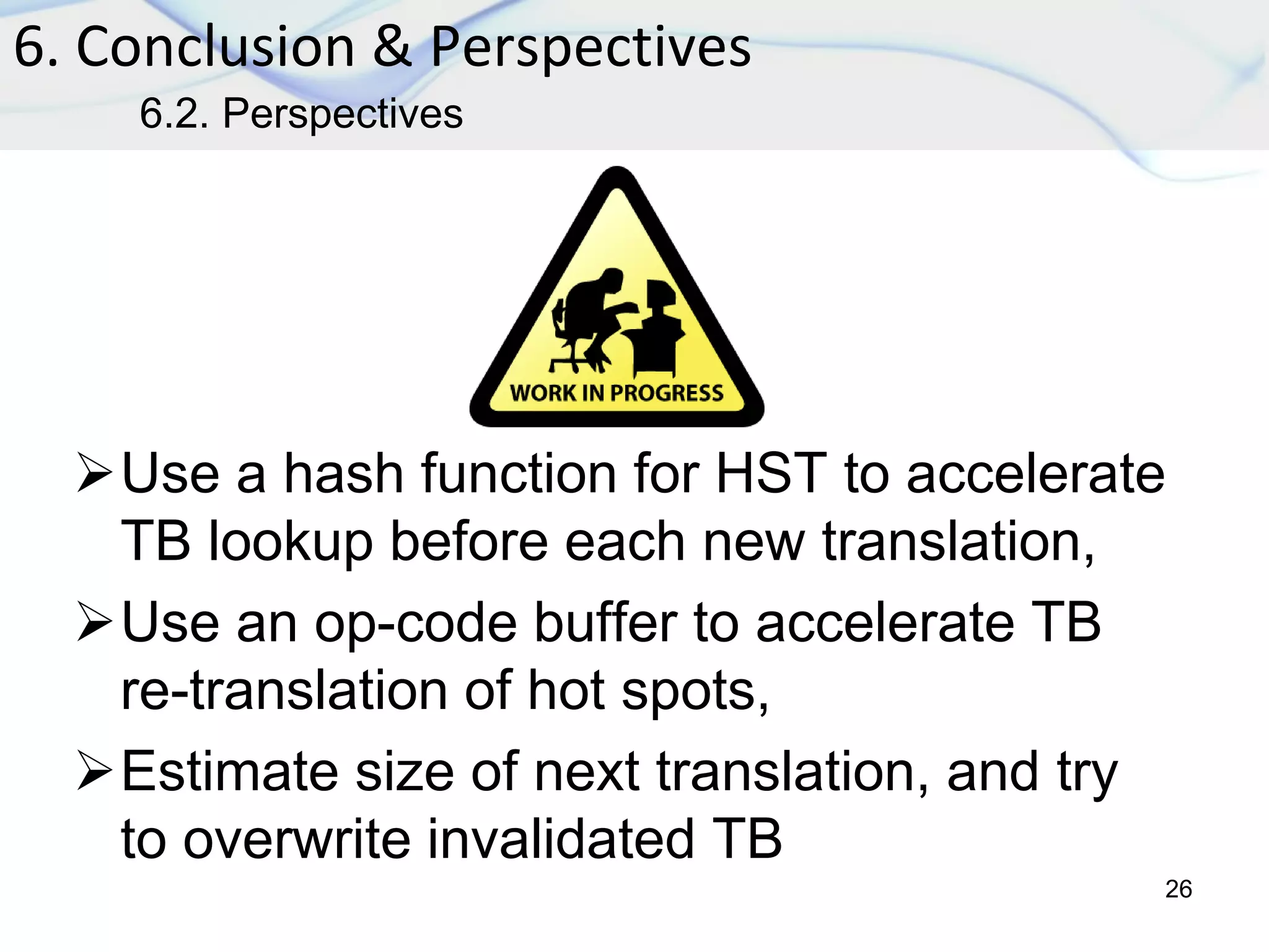 Use a hash function for HST to accelerate
TB lookup before each new translation,
Use an op-code buffer to accelerate TB
re-translation of hot spots,
Estimate size of next translation, and try
to overwrite invalidated TB
6. Conclusion & Perspectives
26
6.2. Perspectives
 