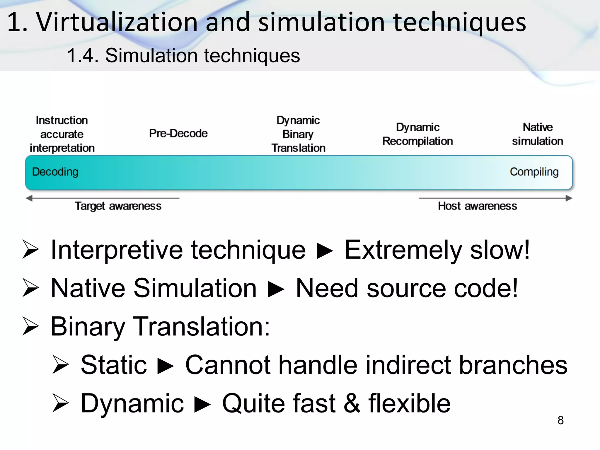 1. Virtualization and simulation techniques
8
1.4. Simulation techniques
 Interpretive technique ► Extremely slow!
 Native Simulation ► Need source code!
 Binary Translation:
 Static ► Cannot handle indirect branches
 Dynamic ► Quite fast & flexible
 
