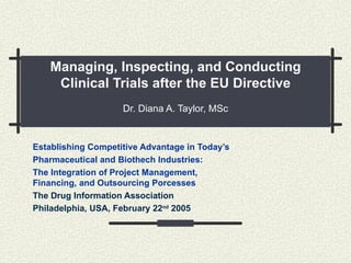 Managing, Inspecting, and Conducting Clinical Trials after the EU Directive Dr. Diana A. Taylor, MSc Establishing Competitive Advantage in Today’s  Pharmaceutical and Biothech Industries:  The Integration of Project Management,  Financing, and Outsourcing Porcesses The Drug Information Association Philadelphia, USA, February 22 nd  2005 