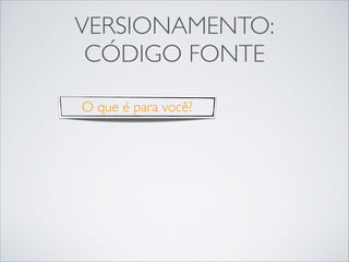 VERSIONAMENTO:
CÓDIGO FONTE
O que é para você?

 