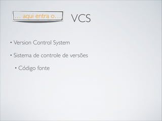 … aqui entra o…

VCS

• Version

Control System	


• Sistema

de controle de versões	


• Código

fonte

 
