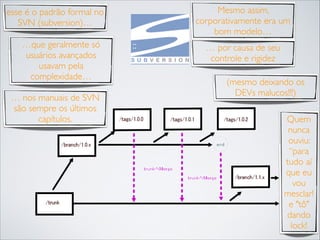 esse é o padrão formal no
SVN (subversion)…
…que geralmente só
usuários avançados
usavam pela
complexidade…
… nos manuais de SVN
são sempre os últimos
capítulos.

Mesmo assim,
corporativamente era um
bom modelo…
… por causa de seu
controle e rigidez
(mesmo deixando os
DEVs malucos!!!)
Quem
nunca
ouviu:
“para
tudo aí
que eu
vou
mesclar!
e "tô"
dando
lock!

 