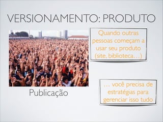 VERSIONAMENTO: PRODUTO
Quando outras
pessoas começam a
usar seu produto
(site, biblioteca…)

Publicação

… você precisa de
estratégias para
gerenciar isso tudo

 