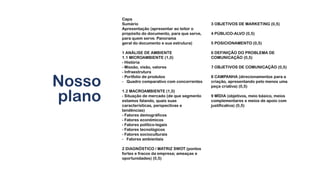 Nosso
plano
Capa
Sumário
Apresentação (apresentar ao leitor o
propósito do documento, para que serve,
para quem serve. Panorama
geral do documento e sua estrutura)
1 ANÁLISE DE AMBIENTE
1.1 MICROAMBIENTE (1,0)
- História
- Missão, visão, valores
- Infraestrutura
- Portfolio de produtos
- Quadro comparativo com concorrentes
1.2 MACROAMBIENTE (1,0)
- Situação de mercado (de que segmento
estamos falando, quais suas
características, perspectivas e
tendências)
- Fatores demográficos
- Fatores econômicos
- Fatores político-legais
- Fatores tecnológicos
- Fatores socioculturais
- Fatores ambientais
2 DIAGNÓSTICO / MATRIZ SWOT (pontos
fortes e fracos da empresa; ameaças e
oportunidades) (0,5)
3 OBJETIVOS DE MARKETING (0,5)
4 PÚBLICO-ALVO (0,5)
5 POSICIONAMENTO (0,5)
6 DEFINIÇÃO DO PROBLEMA DE
COMUNICAÇÃO (0,5)
7 OBJETIVOS DE COMUNICAÇÃO (0,5)
8 CAMPANHA (direcionamentos para a
criação, apresentando pelo menos uma
peça criativa) (0,5)
9 MÍDIA (objetivos, meio básico, meios
complementares e meios de apoio com
justificativa) (0,5)
 