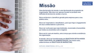 Uma declaração de missão é uma declaração do propósito da
organização. Não deve ser apenas focada no produto nem
definida em termos de vendas e lucros.
Deve esclarecer o benefício gerado pela empresa para o seu
público-alvo.
Deve ser inspiradora e desafiadora, para que haja o engajamento
de seus colaboradores e parceiros.
Deve ser curta para que seja lembrada, vivenciada e transmitida
por todos os envolvidos com o negócio.
Deve servir com um mantra, uma crença que orienta a existência
da organização.
A missão deve ser transformada em OBJETIVOS DETALHADOS
PARA CADA NÍVEL DA ADMINISTRAÇÃO. Em nosso caso,
elaboraremos os OBJETIVOS DE MARKETING.
Missão
KOTLER; ARMSTRONG, 2015, p. 44
chrome-extension://efaidnbmnnnibpcajpcglclefindmkaj/https://www.sebrae.com.br/Sebrae/Portal%20Sebrae/Anexos/ME_Missao-Visao-Valores.PDF
 
