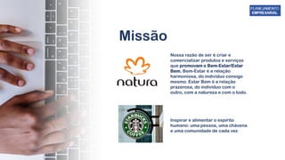 Missão
Nossa razão de ser é criar e
comercializar produtos e serviços
que promovam o Bem-Estar/Estar
Bem. Bem-Estar é a relação
harmoniosa, do indivíduo consigo
mesmo. Estar Bem é a relação
prazerosa, do indivíduo com o
outro, com a natureza e com o todo.
Inspirar e alimentar o espírito
humano: uma pessoa, uma chávena
e uma comunidade de cada vez
 