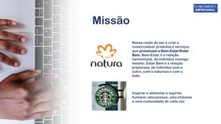 Missão
Nossa razão de ser é criar e
comercializar produtos e serviços
que promovam o Bem-Estar/Estar
Bem. Bem-Estar é a relação
harmoniosa, do indivíduo consigo
mesmo. Estar Bem é a relação
prazerosa, do indivíduo com o
outro, com a natureza e com o
todo.
Inspirar e alimentar o espírito
humano: uma pessoa, uma chávena
e uma comunidade de cada vez
 