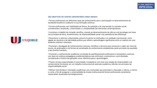 SÃO OBJETIVOS DO CENTRO UNIVERSITÁRIO JORGE AMADO:
• Formar profissionais em diferentes áreas de conhecimento para a participação no desenvolvimento da
sociedade brasileira e colaborar na sua formação contínua.
• Formar profissionais com habilidades de leitura, de avaliação e de intervenção no contexto social,
considerando a amplitude, a diversidade e a complexidade das demandas contemporâneas.
• Incentivar o trabalho de iniciação científica, visando ao desenvolvimento da ciência e da tecnologia com base
nos princípios da ética, da democracia, da responsabilidade social e da coexistência das diferenças.
• Reconhecer e valorizar a diversidade cultural circulante na instituição e na realidade macrossocial, como
legado de memória e de identidade política que reflete a aprendizagem significativa entre os sujeitos em uma
dinâmica coletiva e interativa.
• Promover a divulgação de conhecimentos culturais, científicos e técnicos para comunicar o saber por meio do
ensino, de publicações e de formas de socialização do conhecimento estabelecidas pelos princípios da equidade
e dos direitos humanos.
• Promover o conhecimento acadêmico na direção do aperfeiçoamento profissional e sociopolítico contínuo,
com base em práticas pedagógicas problematizadoras que estimulem a autonomia e a pró-atividade,
considerando a história das gerações como referência para a aprendizagem.
• Prestar serviços especializados à comunidade e estabelecer com esta uma relação de reciprocidade e de
conhecimento horizontal, em um trabalho institucional de extensão acadêmica referido nos princípios da
responsabilidade social.
• Efetivar intercâmbios e interações acadêmicas com instituições que promovam a educação, a ciência, a cultura
e a arte, a fim de assegurar a universalidade da missão institucional de formar profissionais socialmente
responsáveis atualizados tecnologicamente.
 