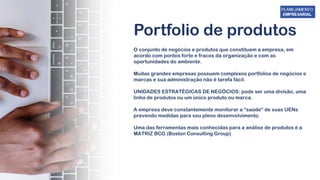 Portfolio de produtos
O conjunto de negócios e produtos que constituem a empresa, em
acordo com pontos forte e fracos da organização e com as
oportunidades do ambiente.
Muitas grandes empresas possuem complexos portfolios de negócios e
marcas e sua administração não é tarefa fácil.
UNIDADES ESTRATÉGICAS DE NEGÓCIOS: pode ser uma divisão, uma
linha de produtos ou um único produto ou marca.
A empresa deve constantemente monitorar a “saúde” de suas UENs
prevendo medidas para seu pleno desenvolvimento.
Uma das ferramentas mais conhecidas para a análise de produtos é a
MATRIZ BCG (Boston Consulting Group)
 