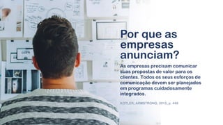 As empresas precisam comunicar
suas propostas de valor para os
clientes. Todos os seus esforços de
comunicação devem ser planejados
em programas cuidadosamente
integrados.
KOTLER; ARMSTRONG, 2015, p. 448
Por que as
empresas
anunciam?
 