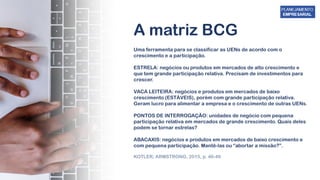 A matriz BCG
Uma ferramenta para se classificar as UENs de acordo com o
crescimento e a participação.
ESTRELA: negócios ou produtos em mercados de alto crescimento e
que tem grande participação relativa. Precisam de investimentos para
crescer.
VACA LEITEIRA: negócios e produtos em mercados de baixo
crescimento (ESTÁVEIS), porém com grande participação relativa.
Geram lucro para alimentar a empresa e o crescimento de outras UENs.
PONTOS DE INTERROGAÇÃO: unidades de negócio com pequena
participação relativa em mercados de grande crescimento. Quais deles
podem se tornar estrelas?
ABACAXIS: negócios e produtos em mercados de baixo crescimento e
com pequena participação. Mantê-las ou “abortar a missão?”.
KOTLER; ARMSTRONG, 2015, p. 46-49
 