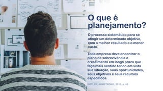 O processo sistemático para se
atingir um determinado objetivo,
com o melhor resultado e o menor
custo.
O que é
planejamento?
Toda empresa deve encontrar o
plano de sobrevivência e
crescimento em longo prazo que
faça mais sentido tendo em vista
sua situação, suas oportunidades,
seus objetivos e seus recursos
específicos.
KOTLER; ARMSTRONG, 2015, p. 43
 