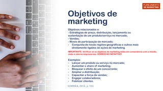 Objetivos de
marketing
Objetivos relacionados a:
- Estratégias de preço, distribuição, lançamento ou
sustentação de um produto/serviço no mercado;
- Vendas;
- Níveis de participação de mercado;
- Conquista de novas regiões geográficas e outros mais
diretamente ligados às ações de marketing.
Exemplos:
- Lançar um produto ou serviço no mercado;
- Aumentar o share of marketing;
- Bloquear o efeito de um concorrente;
- Ampliar a distribuição;
- Capacitar a força de vendas;
- Engajar colaboradores;
- Fidelizar clientes.
CORRÊA, 2013, p. 103
IMPORTANTE: Verificar se os objetivos de marketing estão em consonância com a missão,
visão e valores empresariais. VERBOS NO INFINITIVO!
 