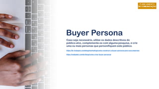 Buyer Persona
Caso seja necessário, utilize os dados descritivos do
público-alvo, complemente-os com alguma pesquisa, e crie
uma ou mais personas que personifiquem este público.
https://br.hubspot.com/blog/marketing/como-construir-a-buyer-persona-para-sua-empresa
https://neilpatel.com/br/blog/como-criar-buyer-persona/
 