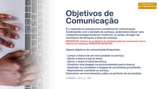 Objetivos de
Comunicação
É a resposta ou solução para o problema de comunicação.
Continuando com o exemplo da cachaça, poderíamos lançar uma
campanha protagonizada por mulheres; ou ainda, divulgar um
receituário de drinques à base de cachaça.
Alguns objetivos de comunicação frequentes:
- Lançar a marca de um novo produto ou serviço;
- Elevar a marca a top of mind;
- Elevar o share of mind da marca;
- Construir uma imagem ou posicionamento para a marca;
- Sustentar ou consolidar a imagem de um produto já existente;
- Reposicionar o produto ou serviço;
Comunicar um novo tamanho, sabor ou perfume de um produto;
CORRÊA, 2013, p. 105
IMPORTANTE: Verificar se os objetivos de marketing estão em consonância com os
objetivos de marketing. VERBOS NO INFINITIVO!
 