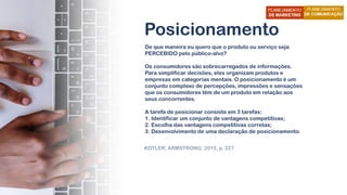 Posicionamento
De que maneira eu quero que o produto ou serviço seja
PERCEBIDO pelo público-alvo?
Os consumidores são sobrecarregados de informações.
Para simplificar decisões, eles organizam produtos e
empresas em categorias mentais. O posicionamento é um
conjunto complexo de percepções, impressões e sensações
que os consumidores têm de um produto em relação aos
seus concorrentes.
A tarefa de posicionar consiste em 3 tarefas:
1. Identificar um conjunto de vantagens competitivas;
2. Escolha das vantagens competitivas corretas;
3. Desenvolvimento de uma declaração de posicionamento.
KOTLER; ARMSTRONG, 2015, p. 227
 