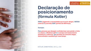 Declaração de
posicionamento
(fórmula Kotler)
PARA (segmento e necessidade que se quer atingir), NOSSA
(marca) É (conceito) QUE (pontos de diferença).
KOTLER; ARMSTRONG, 2015, p. 233
Exemplo:
Para pessoas que desejam confraternizar sem perder a linha
e a classe, a Brahma Light é a cerveja com baixos teores
alcóolicos e calóricos, que permite um consumo alegre,
descontraído e saudável por mais tempo.
 