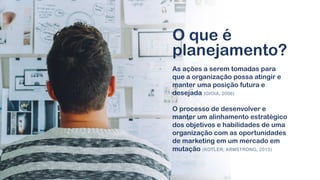 As ações a serem tomadas para
que a organização possa atingir e
manter uma posição futura e
desejada (GIOIA, 2006)
O processo de desenvolver e
manter um alinhamento estratégico
dos objetivos e habilidades de uma
organização com as oportunidades
de marketing em um mercado em
mutação (KOTLER; ARMSTRONG, 2015)
O que é
planejamento?
 