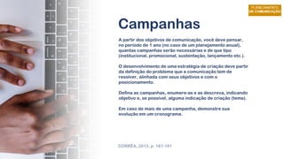 Campanhas
A partir dos objetivos de comunicação, você deve pensar,
no período de 1 ano (no caso de um planejamento anual),
quantas campanhas serão necessárias e de que tipo
(institucional, promocional, sustentação, lançamento etc.).
O desenvolvimento de uma estratégia de criação deve partir
da definição do problema que a comunicação tem de
resolver, alinhada com seus objetivos e com o
posicionamento.
Defina as campanhas, enumere-as e as descreva, indicando
objetivo e, se possível, alguma indicação de criação (tema).
Em caso de mais de uma campanha, demonstre sua
evolução em um cronograma.
CORRÊA, 2013, p. 187-191
 