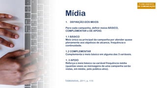 Mídia
1. DEFINIÇÃO DOS MEIOS
Para cada campanha, definir meios BÁSICO,
COMPLEMENTAR e DE APOIO.
1.1 BÁSICO
Meio único ou principal da campanha por atender quase
plenamente aos objetivos de alcance, frequência e
continuidade.
1.2 COMPLEMENTAR
Complementa o meio básico em alguma das 3 variáveis.
1. 3 APOIO
Reforça o meio básico na variável frequência média
(quantas vezes as mensagens de uma campanha serão
vistas, em média, pelo público-alvo).
TAMANAHA, 2011, p. 110
 