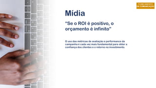 Mídia
“Se o ROI é positivo, o
orçamento é infinito”
O uso das métricas de avaliação e performance da
campanha é cada vez mais fundamental para obter a
confiança dos clientes e o retorno no investimento.
 