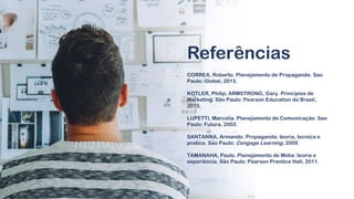 CORREA, Roberto. Planejamento de Propaganda. Sao
Paulo: Global, 2013.
KOTLER, Philip; ARMSTRONG, Gary. Princípios de
Marketing. São Paulo: Pearson Education do Brasil,
2015.
LUPETTI, Marcelia. Planejamento de Comunicação. Sao
Paulo: Futura, 2003.
SANTANNA, Armando. Propaganda: teoria, tecnica e
pratica. São Paulo: Cengage Learning, 2009.
TAMANAHA, Paulo. Planejamento de Mídia: teoria e
experiência. São Paulo: Pearson Prentice Hall, 2011.
.
Referências
 