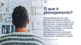 O que é
planejamento?
O planejamento deve ser uma
previsão e formação de critérios,
para examinar o futuro e elaborar um
plano de ação. A programação tende
a se basear na análise científica da
síntese, interpretação e conciliação
dos dados envolvidos no
planejamento dos cursos de ação
que comparam o desconhecido e o
incerto com o conhecido e o seguro.
SANT’ANNA, 2000, p. 99
 