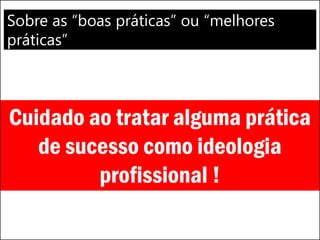 Sobre as “boas práticas” ou “melhores
práticas”
Cuidado ao tratar alguma prática
de sucesso como ideologia
profissional !
 