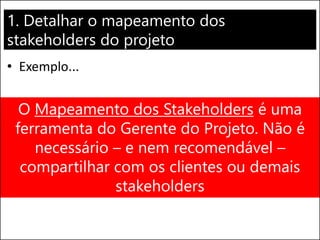 1. Detalhar o mapeamento dos
stakeholders do projeto
• Exemplo...
Stakeholder Papel Influência Plano de Ação
Zé das
Couves
(Analista
Financeiro)
Aprovar
relatórios
financeiros do BI
Alta (afilhado
do CFO)
Envolvê-lo na
definição e
aprovação dos
relatórios
O Mapeamento dos Stakeholders é uma
ferramenta do Gerente do Projeto. Não é
necessário – e nem recomendável –
compartilhar com os clientes ou demais
stakeholders
 