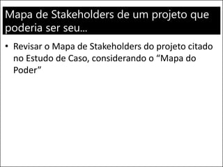 Mapa de Stakeholders de um projeto que
poderia ser seu...
• Revisar o Mapa de Stakeholders do projeto citado
no Estudo de Caso, considerando o “Mapa do
Poder”
 