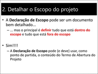 2. Detalhar o Escopo do projeto
• A Declaração de Escopo pode ser um documento
bem detalhado...
– ... mas o principal é definir tudo que está dentro do
escopo e tudo que está fora do escopo
• Sim!!!!
– A Declaração de Escopo pode (e deve) usar, como
ponto de partida, o conteúdo do Termo de Abertura do
Projeto
 