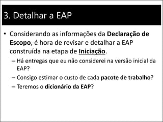 3. Detalhar a EAP
• Considerando as informações da Declaração de
Escopo, é hora de revisar e detalhar a EAP
construída na etapa de Iniciação.
– Há entregas que eu não considerei na versão inicial da
EAP?
– Consigo estimar o custo de cada pacote de trabalho?
– Teremos o dicionário da EAP?
 